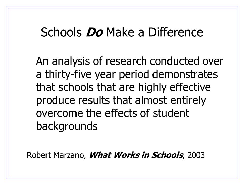 Schools Do Make a Difference An analysis of research conducted over a thirty-five year period demonstrates that schools that are highly effective produce results that almost entirely overcome the effects of student backgrounds Robert Marzano, What Works in Schools, 2003