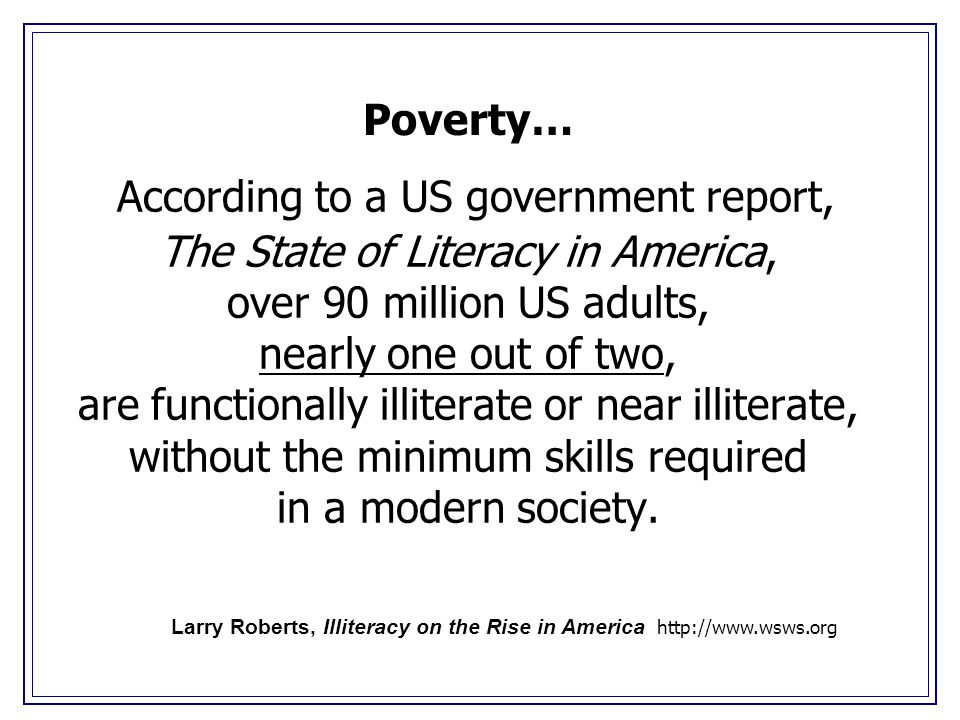 According to a US government report, The State of Literacy in America, over 90 million US adults, nearly one out of two, are functionally illiterate or near illiterate, without the minimum skills required in a modern society.
