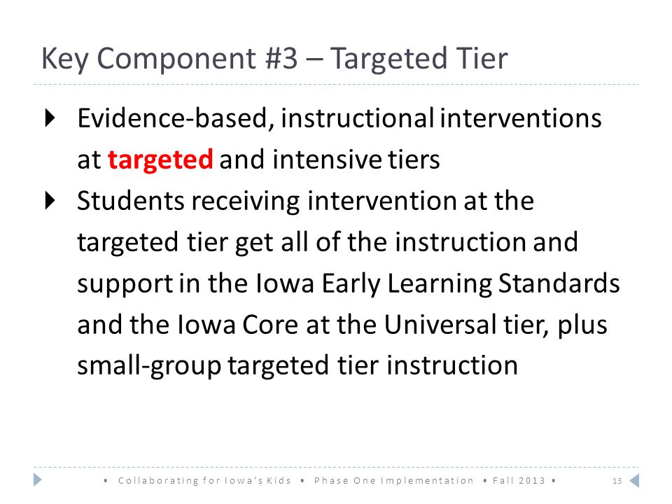 Key Component #3 – Targeted Tier  Evidence-based, instructional interventions at targeted and intensive tiers  Students receiving intervention at the targeted tier get all of the instruction and support in the Iowa Early Learning Standards and the Iowa Core at the Universal tier, plus small-group targeted tier instruction 13 Collaborating for Iowa’s Kids Phase One Implementation Fall 2013