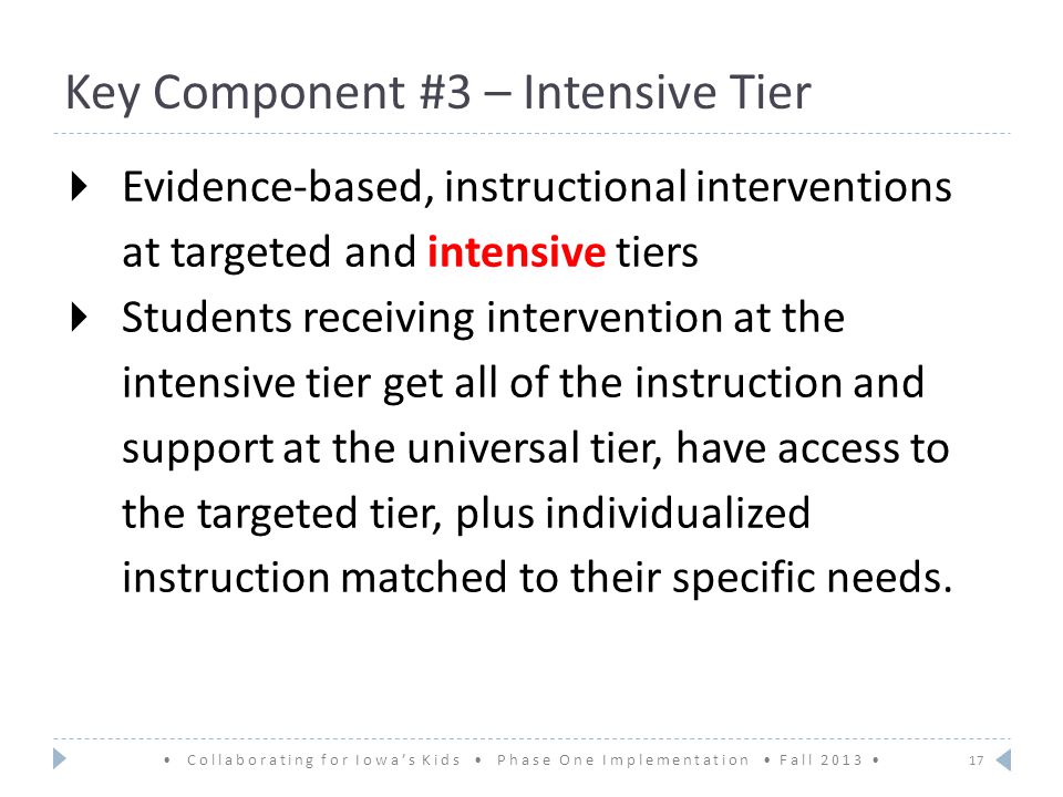 Key Component #3 – Intensive Tier  Evidence-based, instructional interventions at targeted and intensive tiers  Students receiving intervention at the intensive tier get all of the instruction and support at the universal tier, have access to the targeted tier, plus individualized instruction matched to their specific needs.