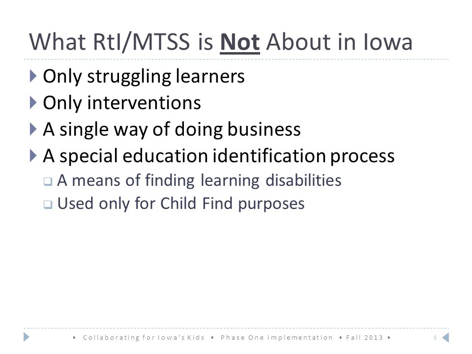 What RtI/MTSS is Not About in Iowa  Only struggling learners  Only interventions  A single way of doing business  A special education identification process  A means of finding learning disabilities  Used only for Child Find purposes Collaborating for Iowa’s Kids Phase One Implementation Fall