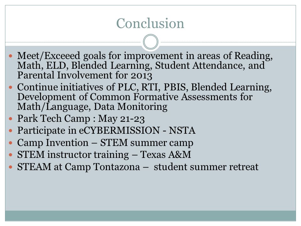 Conclusion Meet/Exceeed goals for improvement in areas of Reading, Math, ELD, Blended Learning, Student Attendance, and Parental Involvement for 2013 Continue initiatives of PLC, RTI, PBIS, Blended Learning, Development of Common Formative Assessments for Math/Language, Data Monitoring Park Tech Camp : May Participate in eCYBERMISSION - NSTA Camp Invention – STEM summer camp STEM instructor training – Texas A&M STEAM at Camp Tontazona – student summer retreat