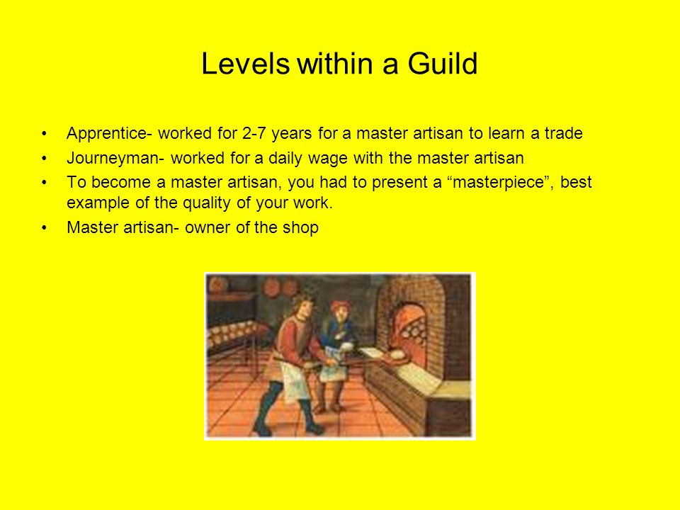 Levels within a Guild Apprentice- worked for 2-7 years for a master artisan to learn a trade Journeyman- worked for a daily wage with the master artisan To become a master artisan, you had to present a masterpiece , best example of the quality of your work.