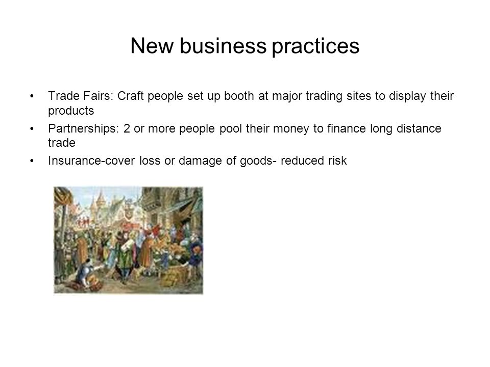 New business practices Trade Fairs: Craft people set up booth at major trading sites to display their products Partnerships: 2 or more people pool their money to finance long distance trade Insurance-cover loss or damage of goods- reduced risk