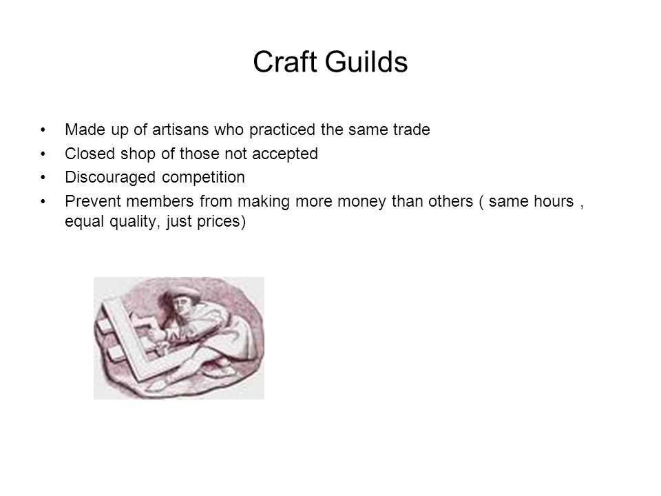 Craft Guilds Made up of artisans who practiced the same trade Closed shop of those not accepted Discouraged competition Prevent members from making more money than others ( same hours, equal quality, just prices)