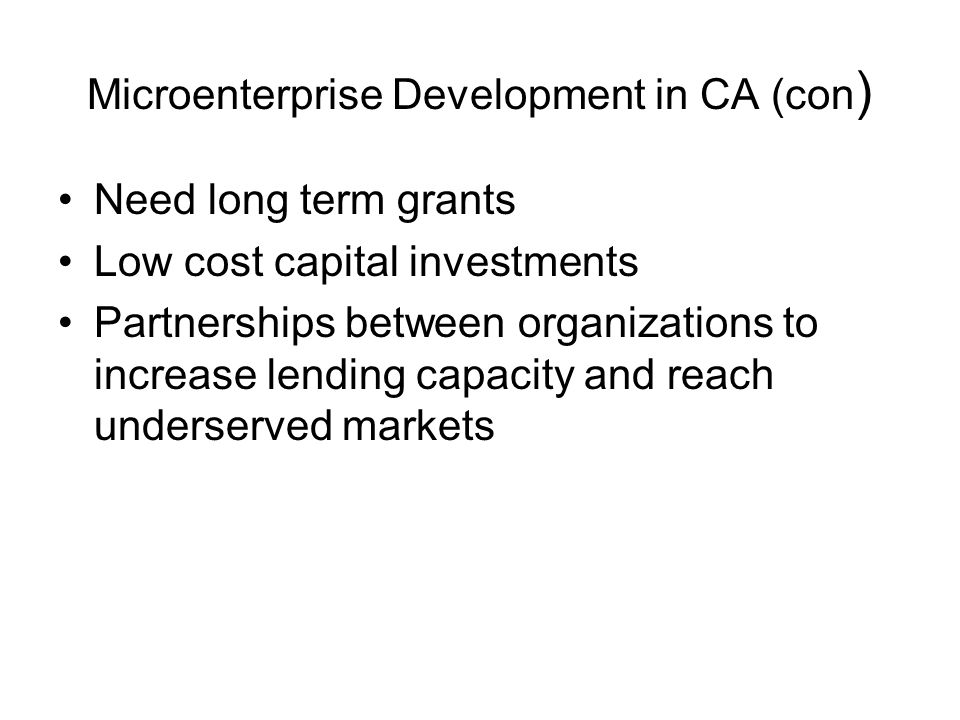 Microenterprise Development in CA (con ) Need long term grants Low cost capital investments Partnerships between organizations to increase lending capacity and reach underserved markets
