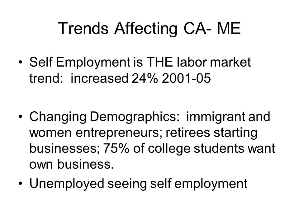 Trends Affecting CA- ME Self Employment is THE labor market trend: increased 24% Changing Demographics: immigrant and women entrepreneurs; retirees starting businesses; 75% of college students want own business.