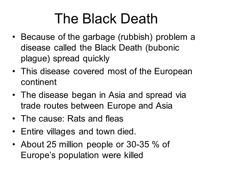 The Black Death Because of the garbage (rubbish) problem a disease called the Black Death (bubonic plague) spread quickly This disease covered most of the European continent The disease began in Asia and spread via trade routes between Europe and Asia The cause: Rats and fleas Entire villages and town died.