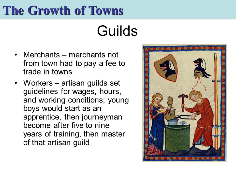 Guilds Merchants – merchants not from town had to pay a fee to trade in towns Workers – artisan guilds set guidelines for wages, hours, and working conditions; young boys would start as an apprentice, then journeyman become after five to nine years of training, then master of that artisan guild The Growth of Towns