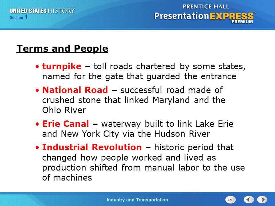 Section 1 Industry and Transportation turnpike – toll roads chartered by some states, named for the gate that guarded the entrance National Road – successful road made of crushed stone that linked Maryland and the Ohio River Erie Canal – waterway built to link Lake Erie and New York City via the Hudson River Industrial Revolution – historic period that changed how people worked and lived as production shifted from manual labor to the use of machines Terms and People