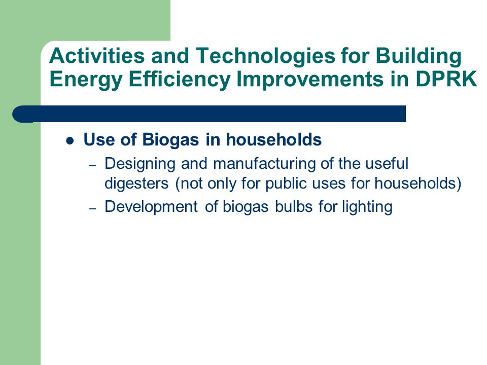 Activities and Technologies for Building Energy Efficiency Improvements in DPRK Use of Biogas in households – Designing and manufacturing of the useful digesters (not only for public uses for households) – Development of biogas bulbs for lighting