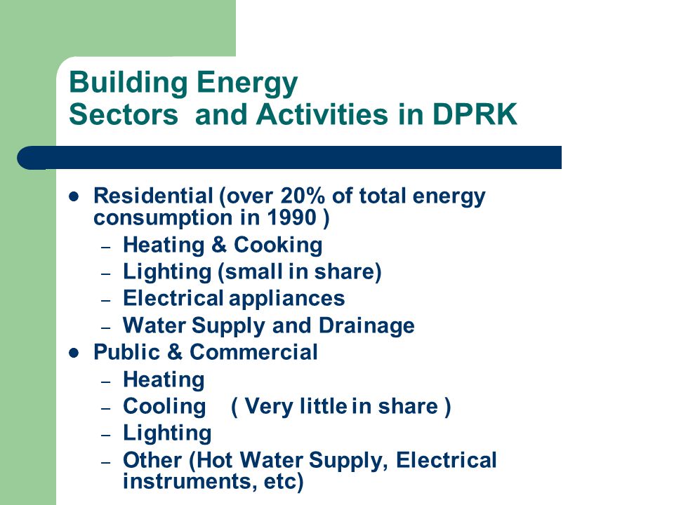 Building Energy Sectors and Activities in DPRK Residential (over 20% of total energy consumption in 1990 ) – Heating & Cooking – Lighting (small in share) – Electrical appliances – Water Supply and Drainage Public & Commercial – Heating – Cooling ( Very little in share ) – Lighting – Other (Hot Water Supply, Electrical instruments, etc)