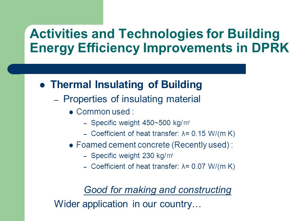 Activities and Technologies for Building Energy Efficiency Improvements in DPRK Thermal Insulating of Building – Properties of insulating material Common used : – Specific weight 450~500 kg/ ㎥ – Coefficient of heat transfer: λ= 0.15 W/(m K) Foamed cement concrete (Recently used) : – Specific weight 230 kg/ ㎥ – Coefficient of heat transfer: λ= 0.07 W/(m K) Good for making and constructing Wider application in our country…