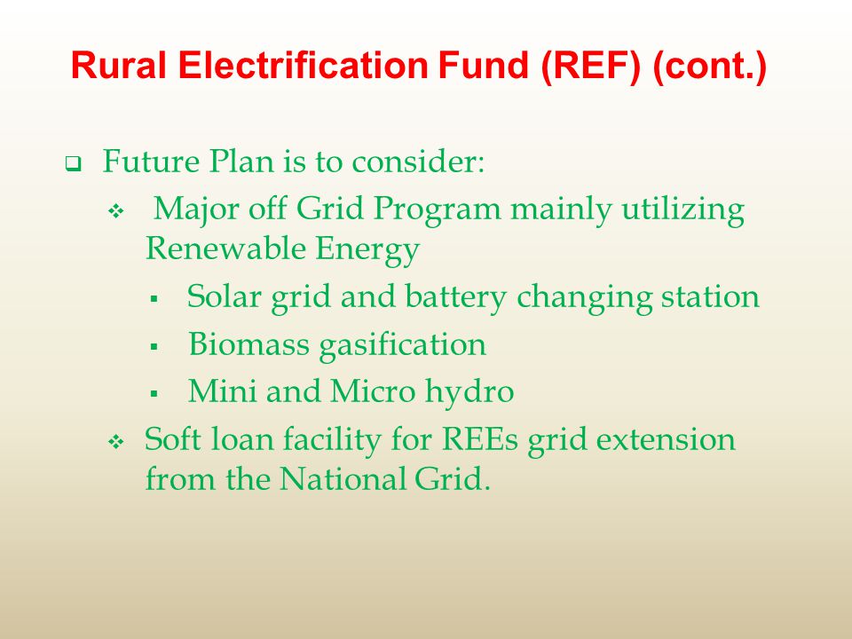 Rural Electrification Fund (REF) (cont.)  Future Plan is to consider:  Major off Grid Program mainly utilizing Renewable Energy  Solar grid and battery changing station  Biomass gasification  Mini and Micro hydro  Soft loan facility for REEs grid extension from the National Grid.