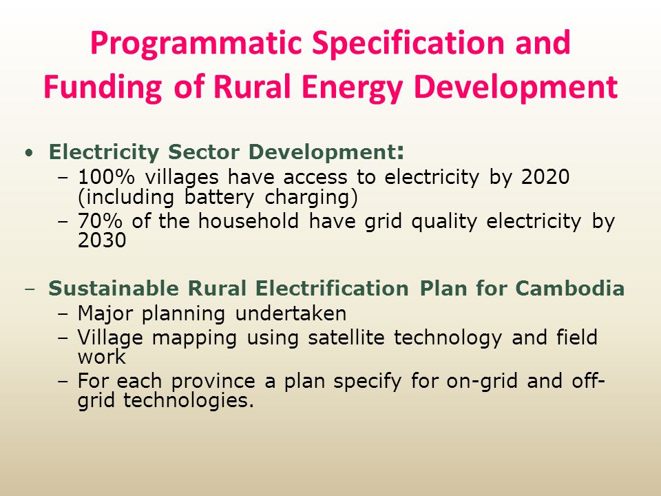 Programmatic Specification and Funding of Rural Energy Development Electricity Sector Development : –100% villages have access to electricity by 2020 (including battery charging) –70% of the household have grid quality electricity by 2030 –Sustainable Rural Electrification Plan for Cambodia –Major planning undertaken –Village mapping using satellite technology and field work –For each province a plan specify for on-grid and off- grid technologies.