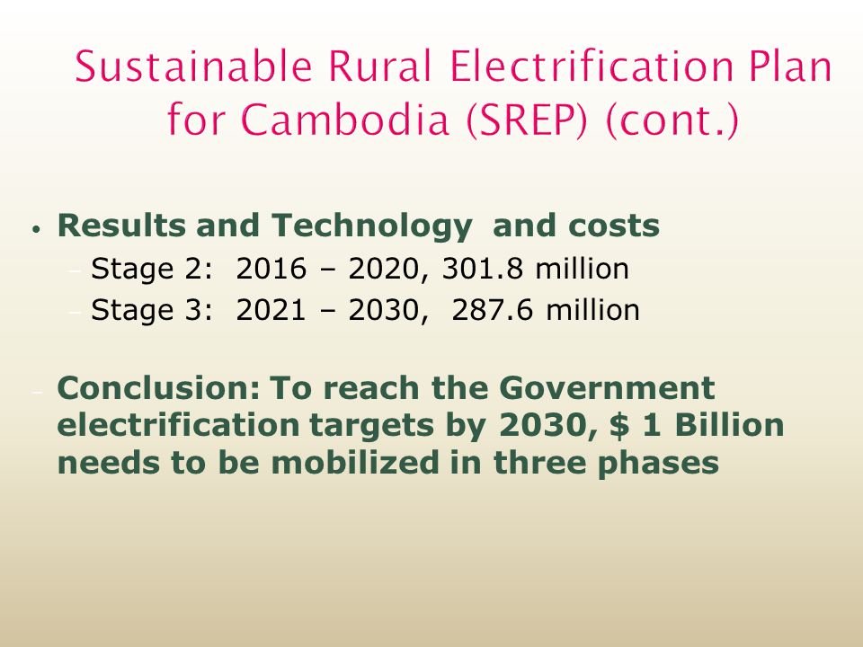 Sustainable Rural Electrification Plan for Cambodia (SREP) (cont.) Results and Technology and costs – Stage 2: 2016 – 2020, million – Stage 3: 2021 – 2030, million – Conclusion: To reach the Government electrification targets by 2030, $ 1 Billion needs to be mobilized in three phases