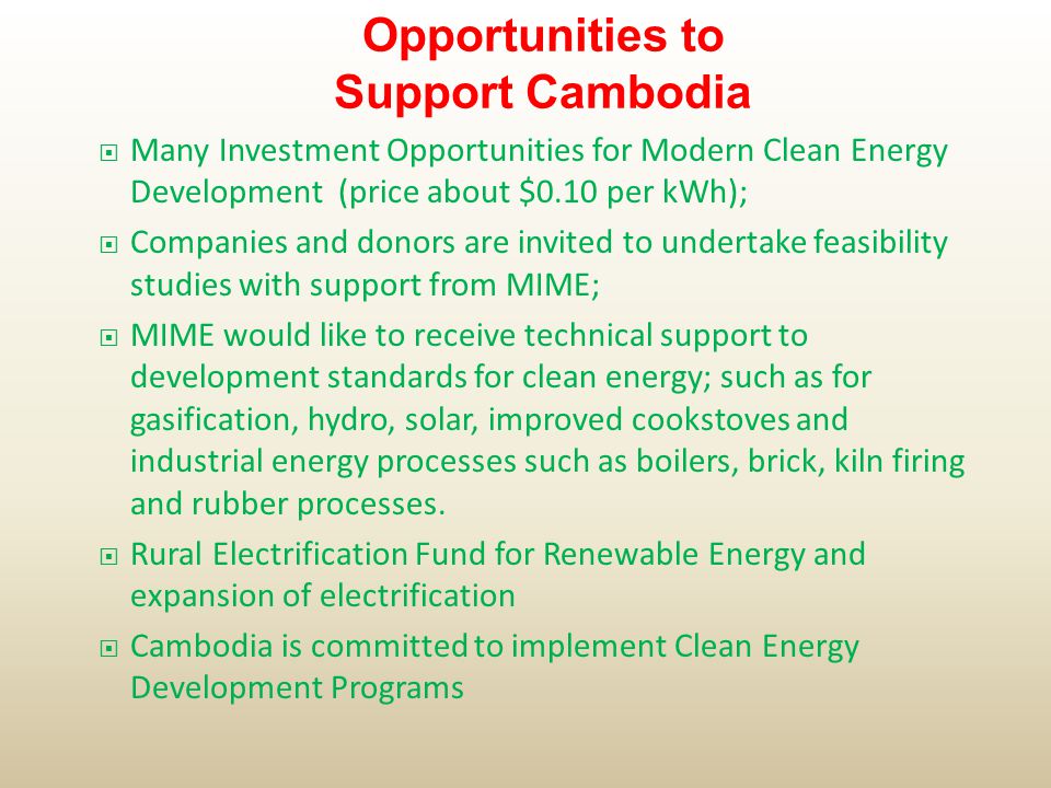  Many Investment Opportunities for Modern Clean Energy Development (price about $0.10 per kWh);  Companies and donors are invited to undertake feasibility studies with support from MIME;  MIME would like to receive technical support to development standards for clean energy; such as for gasification, hydro, solar, improved cookstoves and industrial energy processes such as boilers, brick, kiln firing and rubber processes.