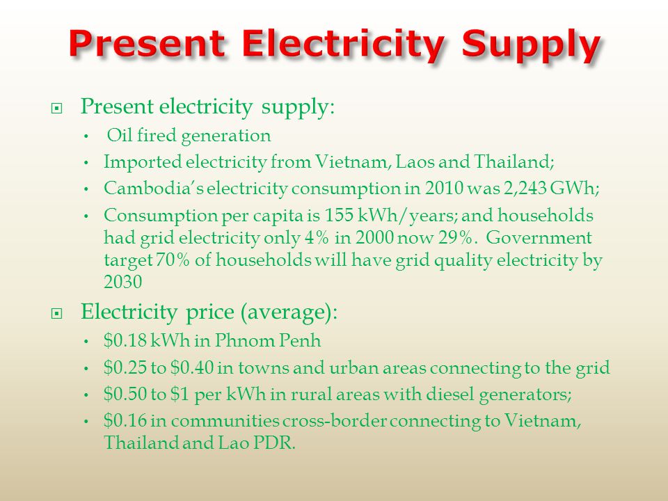  Present electricity supply: Oil fired generation Imported electricity from Vietnam, Laos and Thailand; Cambodia’s electricity consumption in 2010 was 2,243 GWh; Consumption per capita is 155 kWh/years; and households had grid electricity only 4% in 2000 now 29%.