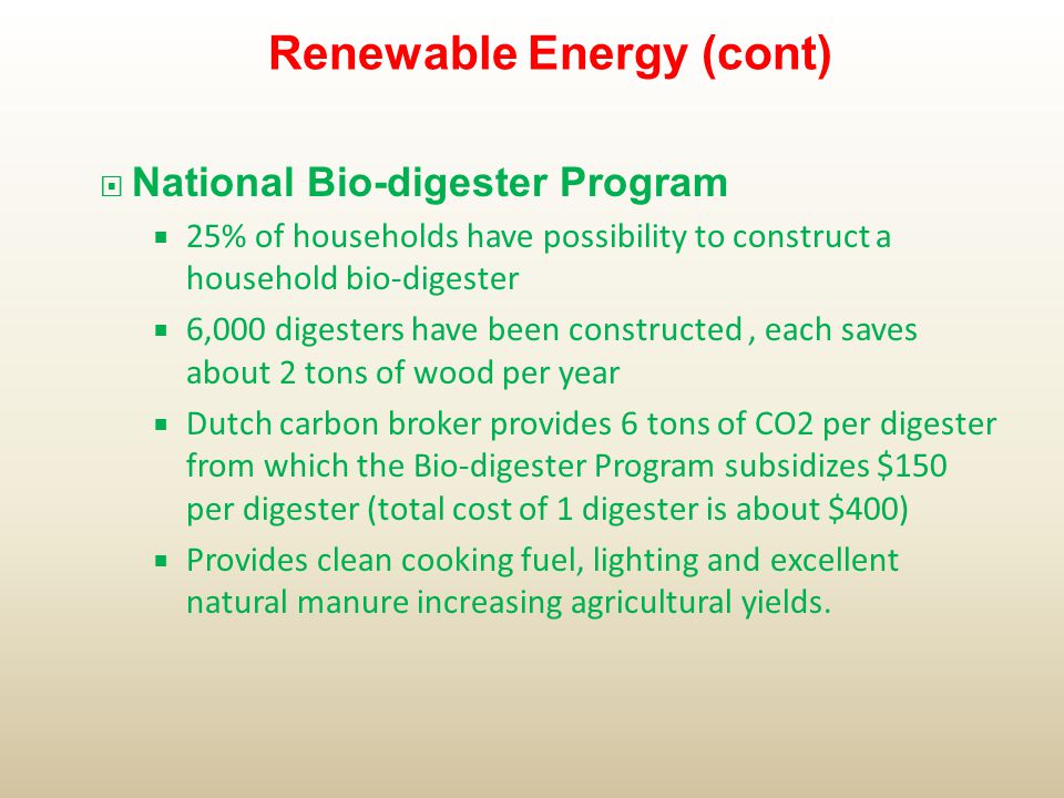  National Bio-digester Program  25% of households have possibility to construct a household bio-digester  6,000 digesters have been constructed, each saves about 2 tons of wood per year  Dutch carbon broker provides 6 tons of CO2 per digester from which the Bio-digester Program subsidizes $150 per digester (total cost of 1 digester is about $400)  Provides clean cooking fuel, lighting and excellent natural manure increasing agricultural yields.