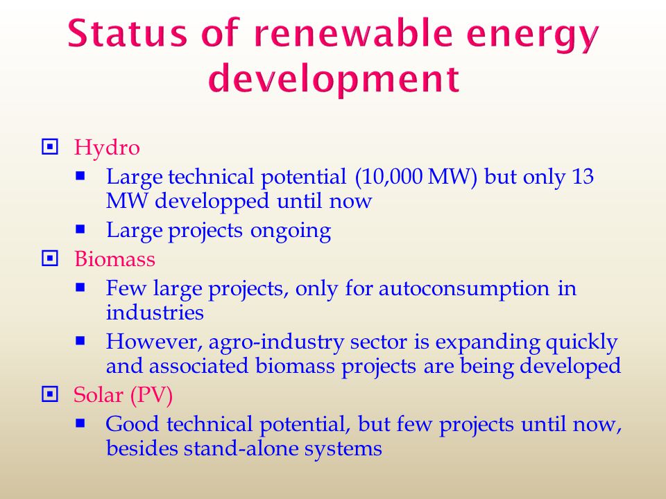 Status of renewable energy development  Hydro  Large technical potential (10,000 MW) but only 13 MW developped until now  Large projects ongoing  Biomass  Few large projects, only for autoconsumption in industries  However, agro-industry sector is expanding quickly and associated biomass projects are being developed  Solar (PV)  Good technical potential, but few projects until now, besides stand-alone systems