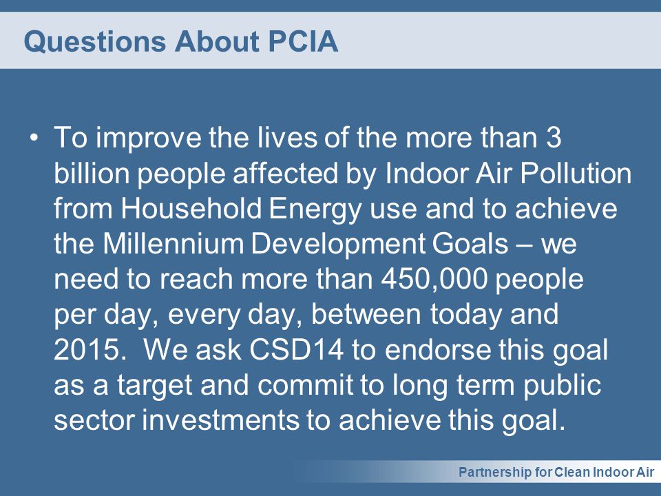 Partnership for Clean Indoor Air Questions About PCIA To improve the lives of the more than 3 billion people affected by Indoor Air Pollution from Household Energy use and to achieve the Millennium Development Goals – we need to reach more than 450,000 people per day, every day, between today and 2015.