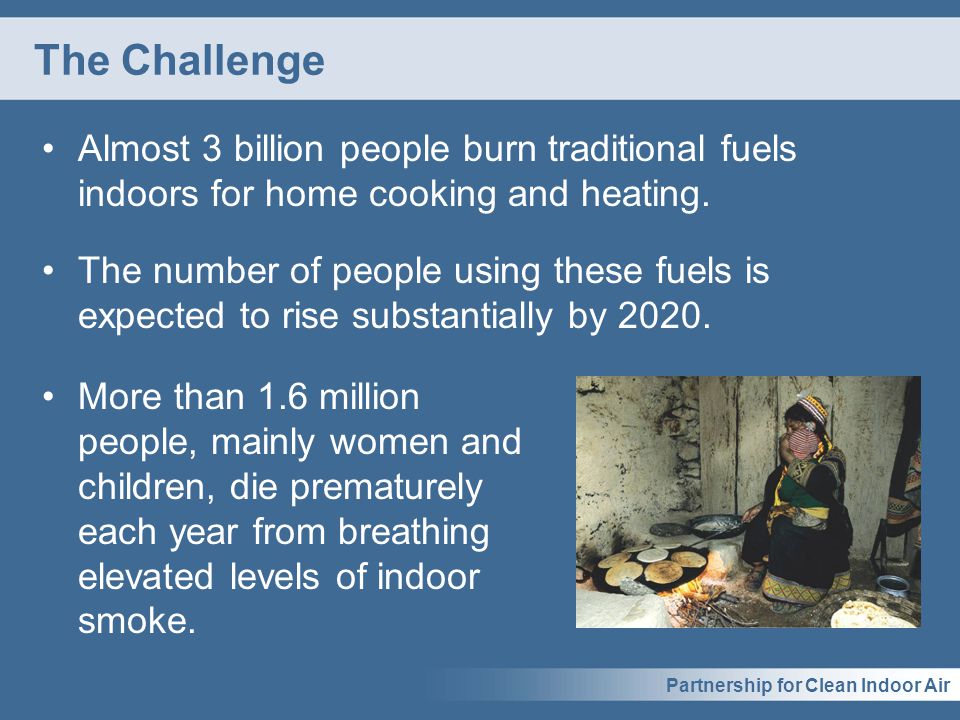 Partnership for Clean Indoor Air The Challenge Almost 3 billion people burn traditional fuels indoors for home cooking and heating.