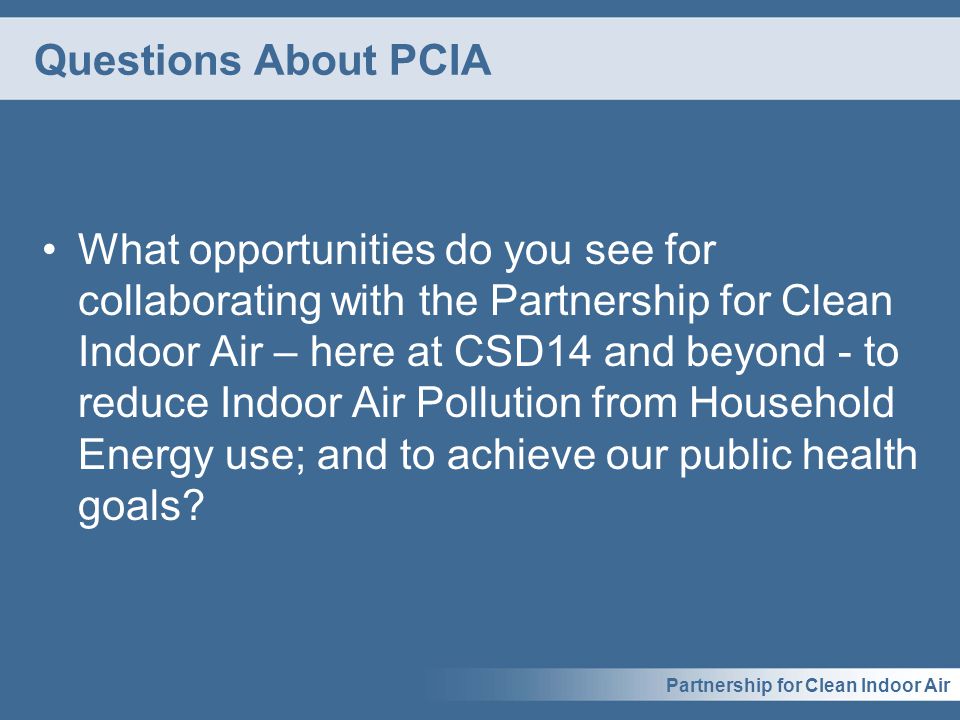Partnership for Clean Indoor Air Questions About PCIA What opportunities do you see for collaborating with the Partnership for Clean Indoor Air – here at CSD14 and beyond - to reduce Indoor Air Pollution from Household Energy use; and to achieve our public health goals