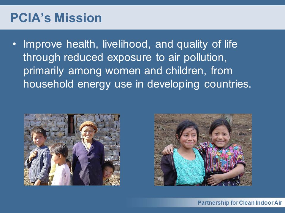 Partnership for Clean Indoor Air PCIA’s Mission Improve health, livelihood, and quality of life through reduced exposure to air pollution, primarily among women and children, from household energy use in developing countries.