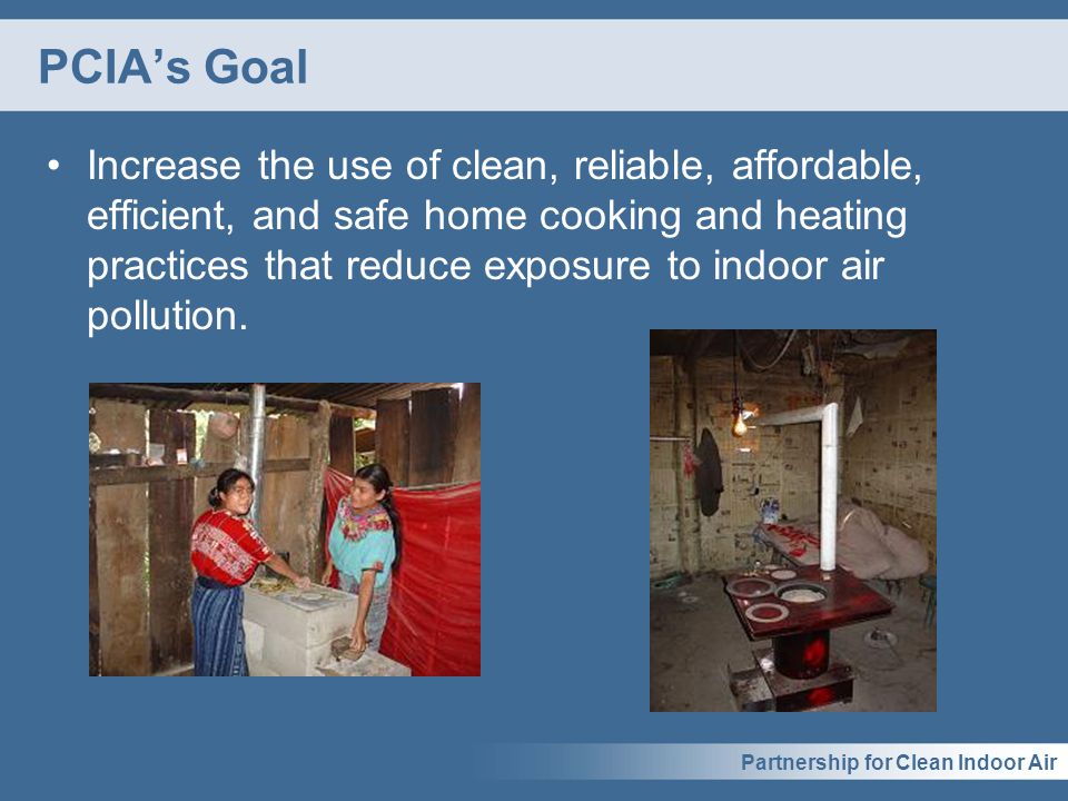 Partnership for Clean Indoor Air PCIA’s Goal Increase the use of clean, reliable, affordable, efficient, and safe home cooking and heating practices that reduce exposure to indoor air pollution.
