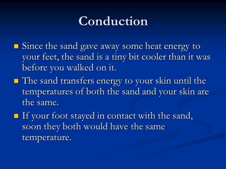 Conduction Since the sand gave away some heat energy to your feet, the sand is a tiny bit cooler than it was before you walked on it.