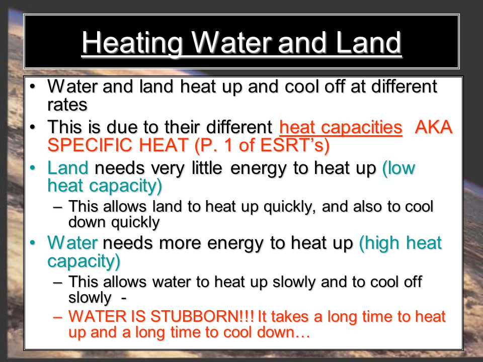Heating Water and Land Water and land heat up and cool off at different rates Water and land heat up and cool off at different rates This is due to their different heat capacities AKA SPECIFIC HEAT (P.