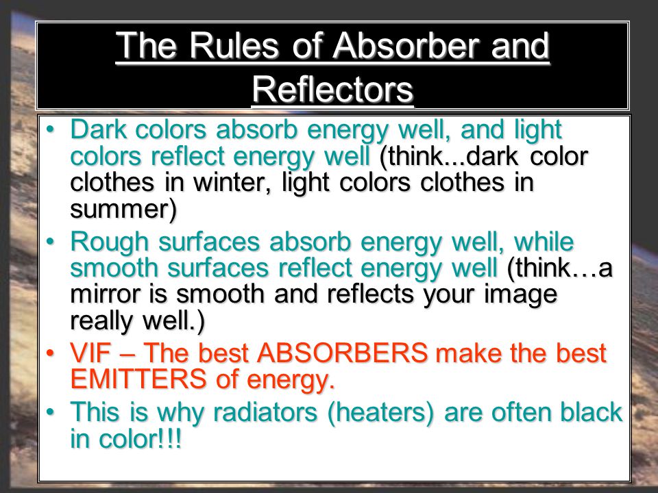 Dark colors absorb energy well, and light colors reflect energy well (think...dark color clothes in winter, light colors clothes in summer) Dark colors absorb energy well, and light colors reflect energy well (think...dark color clothes in winter, light colors clothes in summer) Rough surfaces absorb energy well, while smooth surfaces reflect energy well (think…a mirror is smooth and reflects your image really well.) Rough surfaces absorb energy well, while smooth surfaces reflect energy well (think…a mirror is smooth and reflects your image really well.) VIF – The best ABSORBERS make the best EMITTERS of energy.