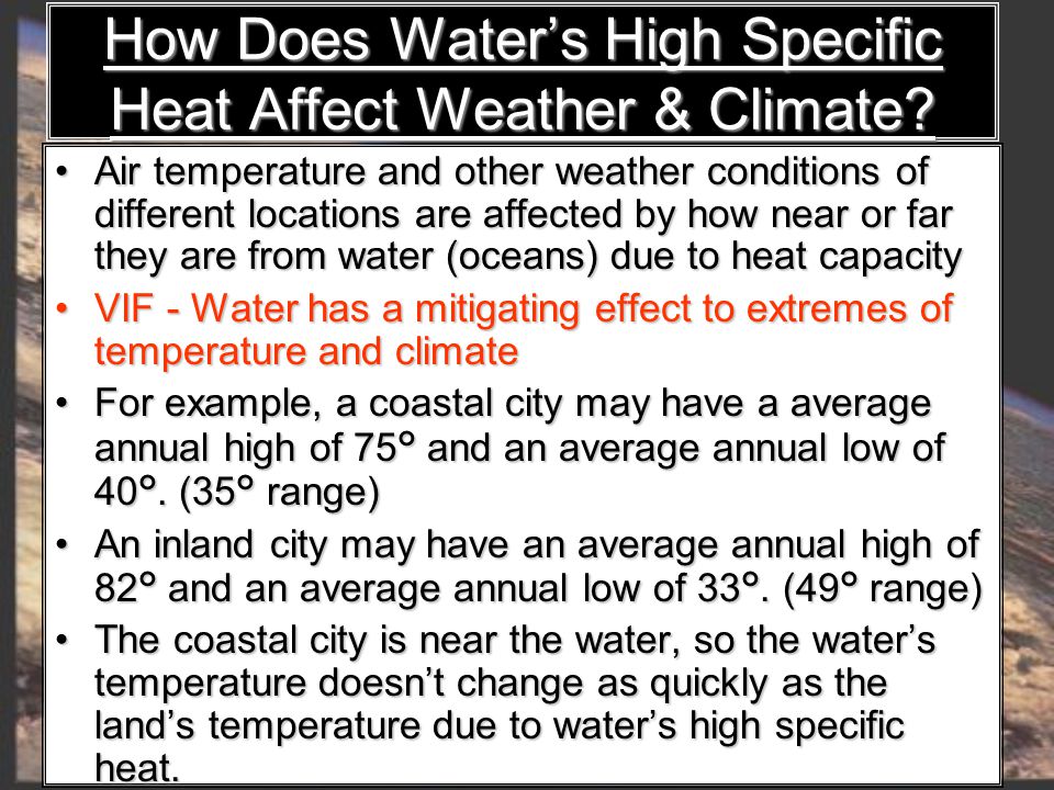 Air temperature and other weather conditions of different locations are affected by how near or far they are from water (oceans) due to heat capacity Air temperature and other weather conditions of different locations are affected by how near or far they are from water (oceans) due to heat capacity VIF - Water has a mitigating effect to extremes of temperature and climate VIF - Water has a mitigating effect to extremes of temperature and climate For example, a coastal city may have a average annual high of 75 ° and an average annual low of 40 °.