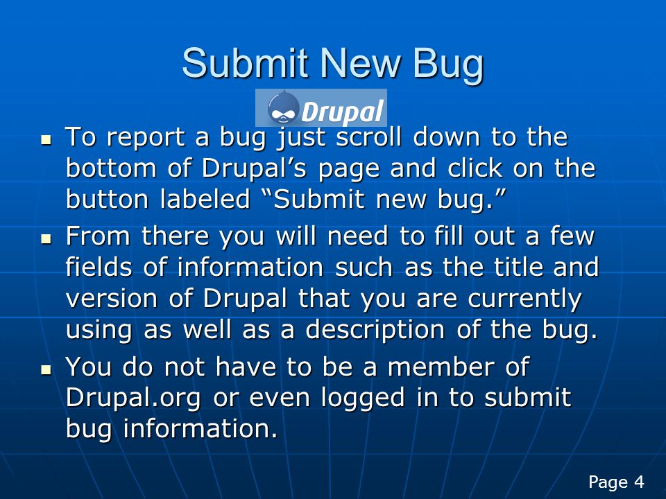 Submit New Bug To report a bug just scroll down to the bottom of Drupal’s page and click on the button labeled Submit new bug. To report a bug just scroll down to the bottom of Drupal’s page and click on the button labeled Submit new bug. From there you will need to fill out a few fields of information such as the title and version of Drupal that you are currently using as well as a description of the bug.