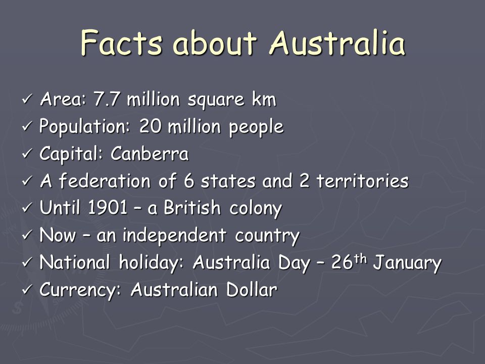Facts about Australia Area: 7.7 million square km Population: 20 million people Capital: Canberra A federation of 6 states and 2 territories Until 1901 – a British colony Now – an independent country National holiday: Australia Day – 26th January Currency: Australian Dollar