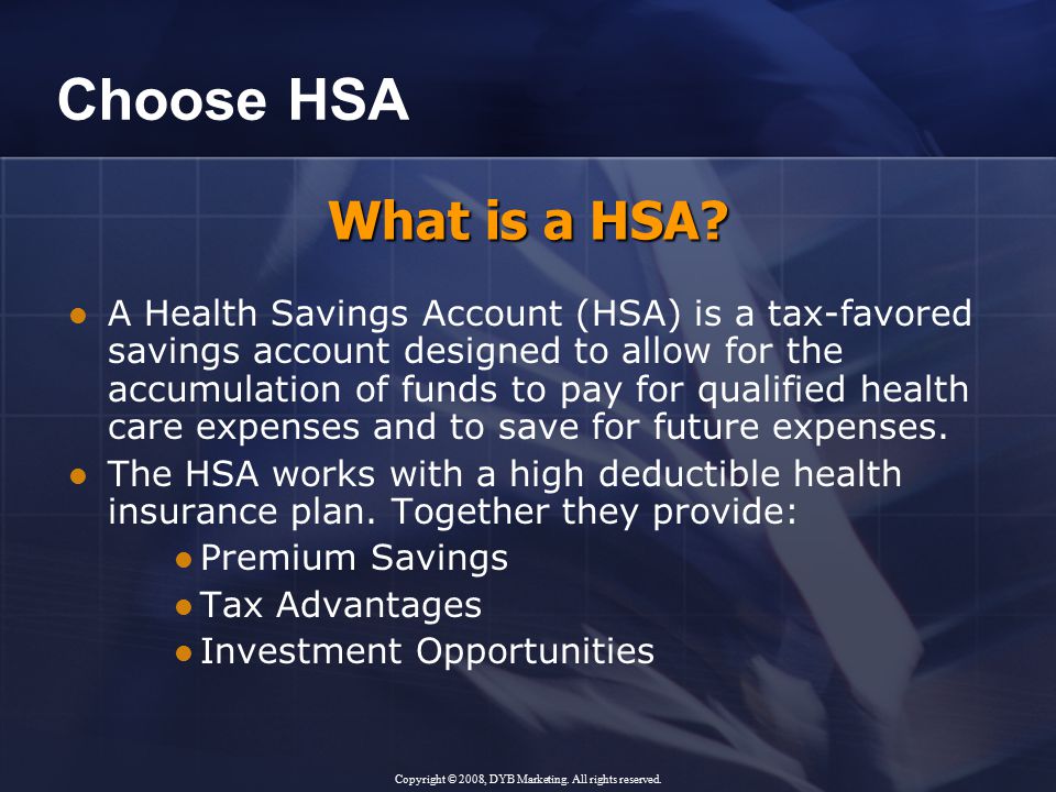 Choose HSA A Health Savings Account (HSA) is a tax-favored savings account designed to allow for the accumulation of funds to pay for qualified health care expenses and to save for future expenses.