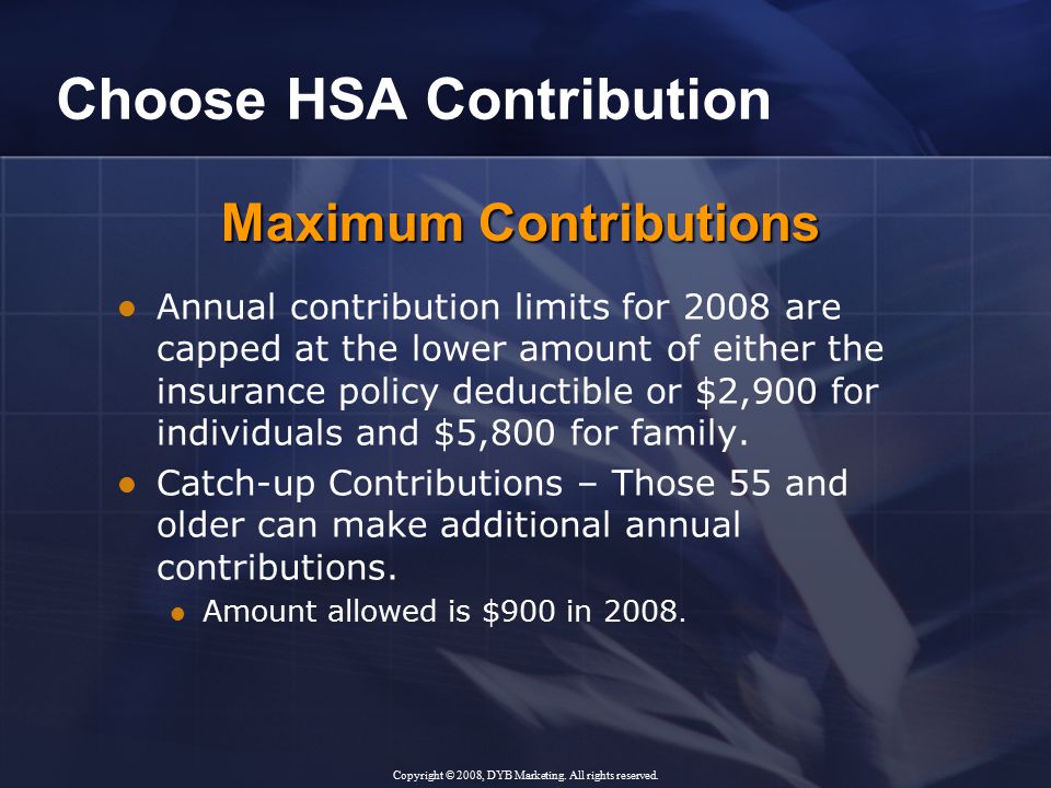 Choose HSA Contribution Annual contribution limits for 2008 are capped at the lower amount of either the insurance policy deductible or $2,900 for individuals and $5,800 for family.