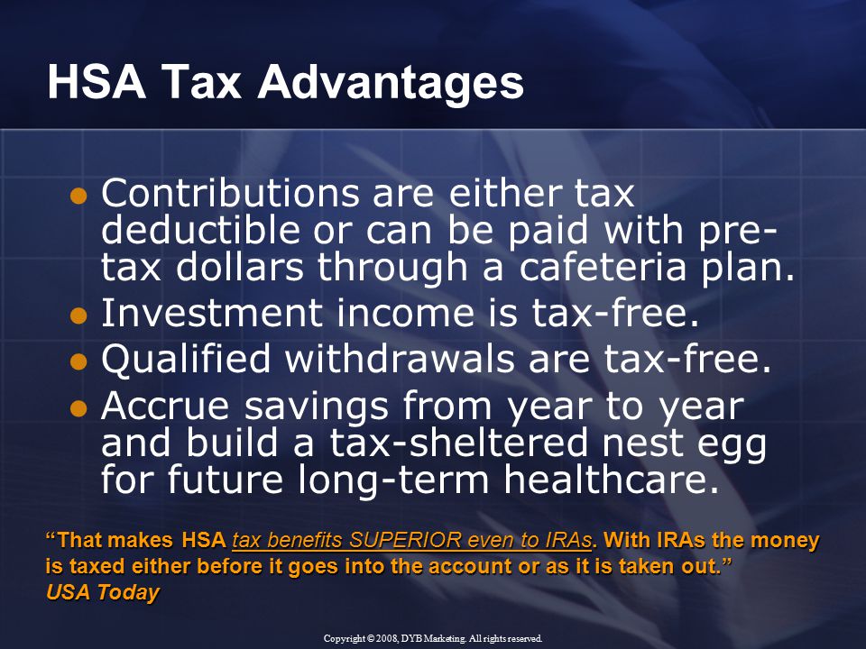HSA Tax Advantages Contributions are either tax deductible or can be paid with pre- tax dollars through a cafeteria plan.