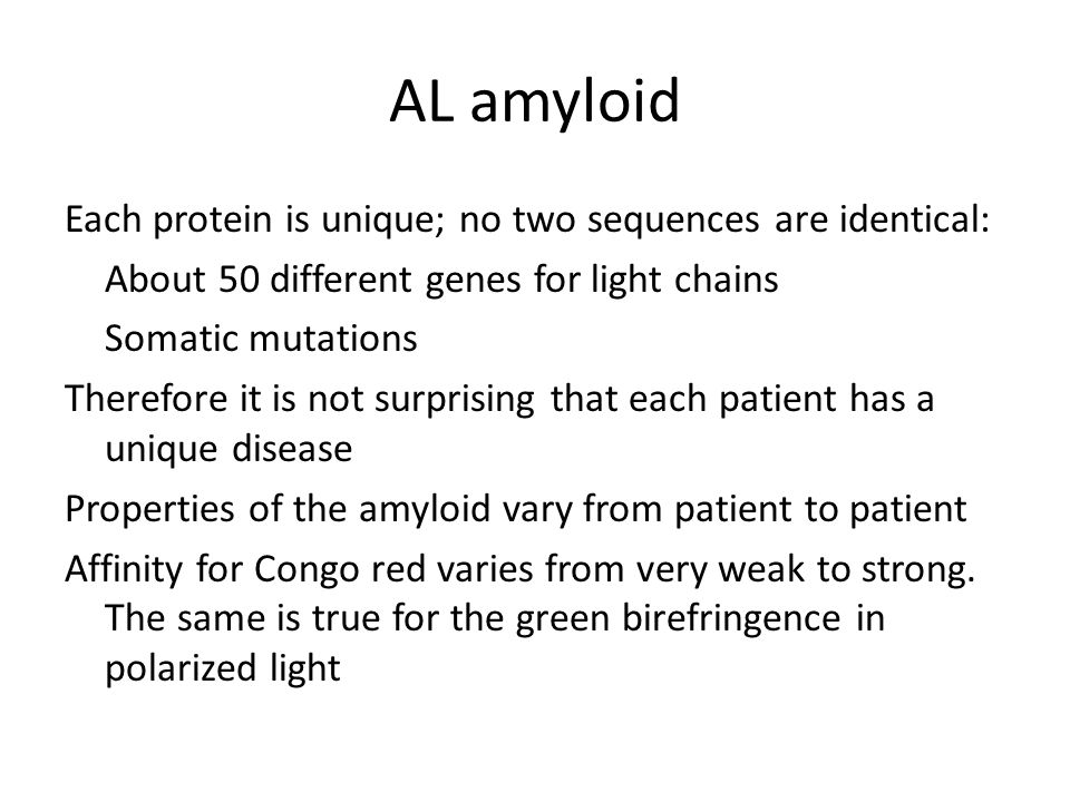 AL amyloid Each protein is unique; no two sequences are identical: About 50 different genes for light chains Somatic mutations Therefore it is not surprising that each patient has a unique disease Properties of the amyloid vary from patient to patient Affinity for Congo red varies from very weak to strong.