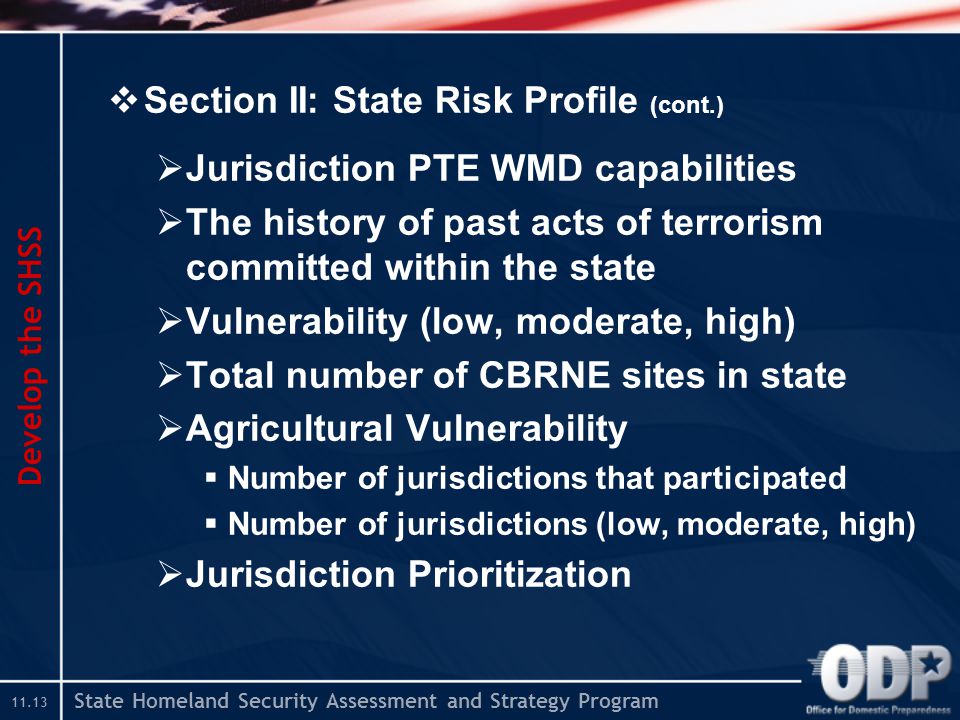 State Homeland Security Assessment and Strategy Program  Section II: State Risk Profile (cont.)  Jurisdiction PTE WMD capabilities  The history of past acts of terrorism committed within the state  Vulnerability (low, moderate, high)  Total number of CBRNE sites in state  Agricultural Vulnerability  Number of jurisdictions that participated  Number of jurisdictions (low, moderate, high)  Jurisdiction Prioritization Develop the SHSS