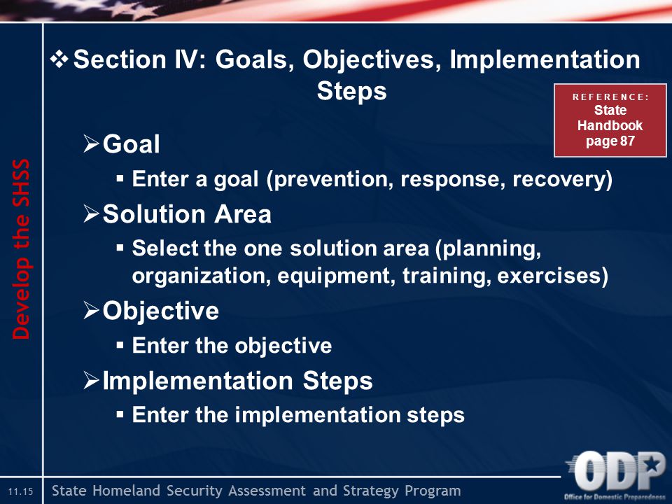 State Homeland Security Assessment and Strategy Program  Section IV: Goals, Objectives, Implementation Steps  Goal  Enter a goal (prevention, response, recovery)  Solution Area  Select the one solution area (planning, organization, equipment, training, exercises)  Objective  Enter the objective  Implementation Steps  Enter the implementation steps Develop the SHSS R E F E R E N C E : State Handbook page 87