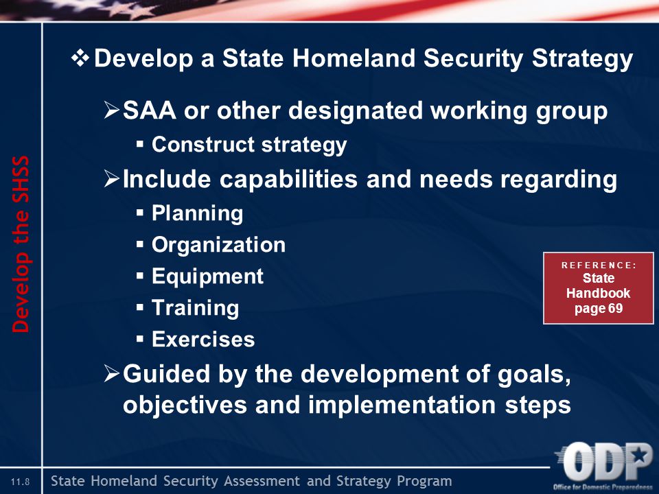 State Homeland Security Assessment and Strategy Program 11.8  Develop a State Homeland Security Strategy  SAA or other designated working group  Construct strategy  Include capabilities and needs regarding  Planning  Organization  Equipment  Training  Exercises  Guided by the development of goals, objectives and implementation steps Develop the SHSS R E F E R E N C E : State Handbook page 69