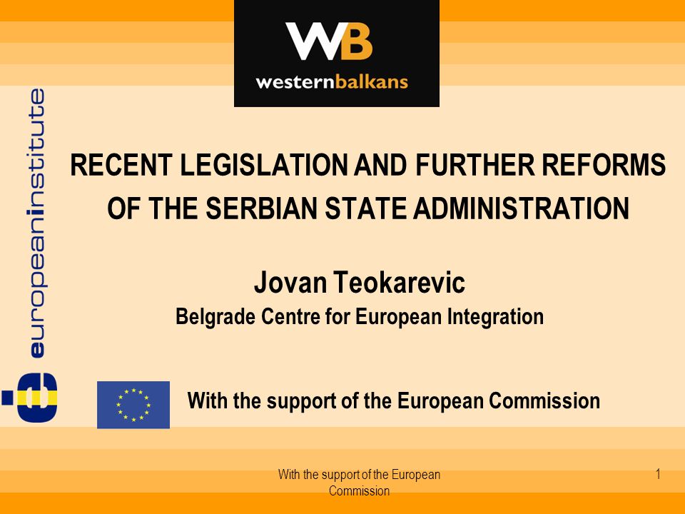With the support of the European Commission 1 RECENT LEGISLATION AND FURTHER REFORMS OF THE SERBIAN STATE ADMINISTRATION Jovan Teokarevic Belgrade Centre for European Integration With the support of the European Commission
