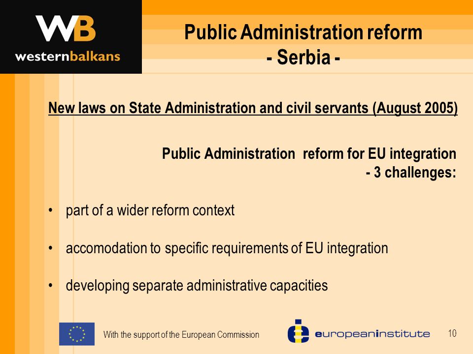 With the support of the European Commission 10 Public Administration reform - Serbia - New laws on State Administration and civil servants (August 2005) Public Administration reform for EU integration - 3 challenges: part of a wider reform context accomodation to specific requirements of EU integration developing separate administrative capacities