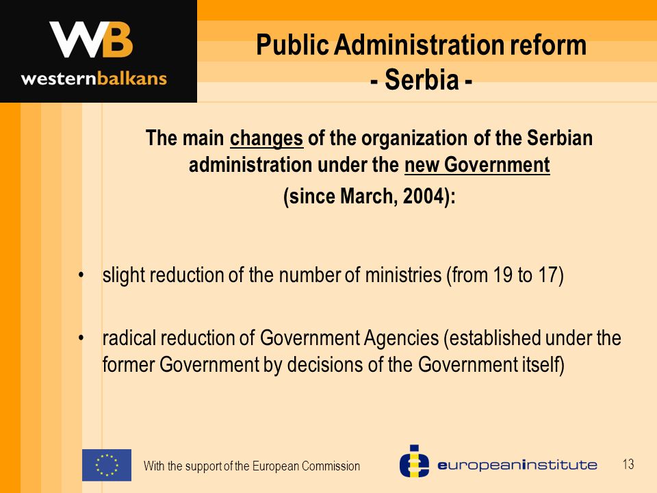 With the support of the European Commission 13 Public Administration reform - Serbia - slight reduction of the number of ministries (from 19 to 17) radical reduction of Government Agencies (established under the former Government by decisions of the Government itself) The main changes of the organization of the Serbian administration under the new Government (since March, 2004):