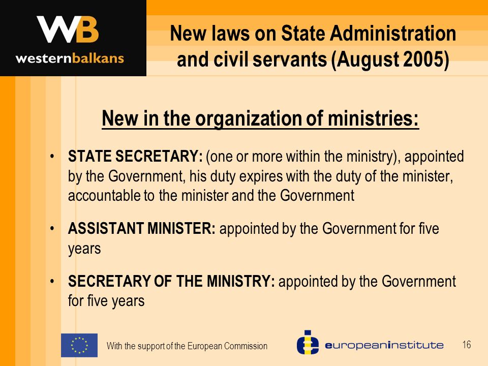 With the support of the European Commission 16 New laws on State Administration and civil servants (August 2005) New in the organization of ministries: STATE SECRETARY: (one or more within the ministry), appointed by the Government, his duty expires with the duty of the minister, accountable to the minister and the Government ASSISTANT MINISTER: appointed by the Government for five years SECRETARY OF THE MINISTRY: appointed by the Government for five years