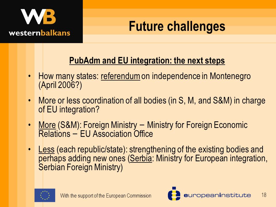 With the support of the European Commission 18 Future challenges PubAdm and EU integration: the next steps How many states: referendum on independence in Montenegro (April 2006 ) More or less coordination of all bodies (in S, M, and S&M) in charge of EU integration.