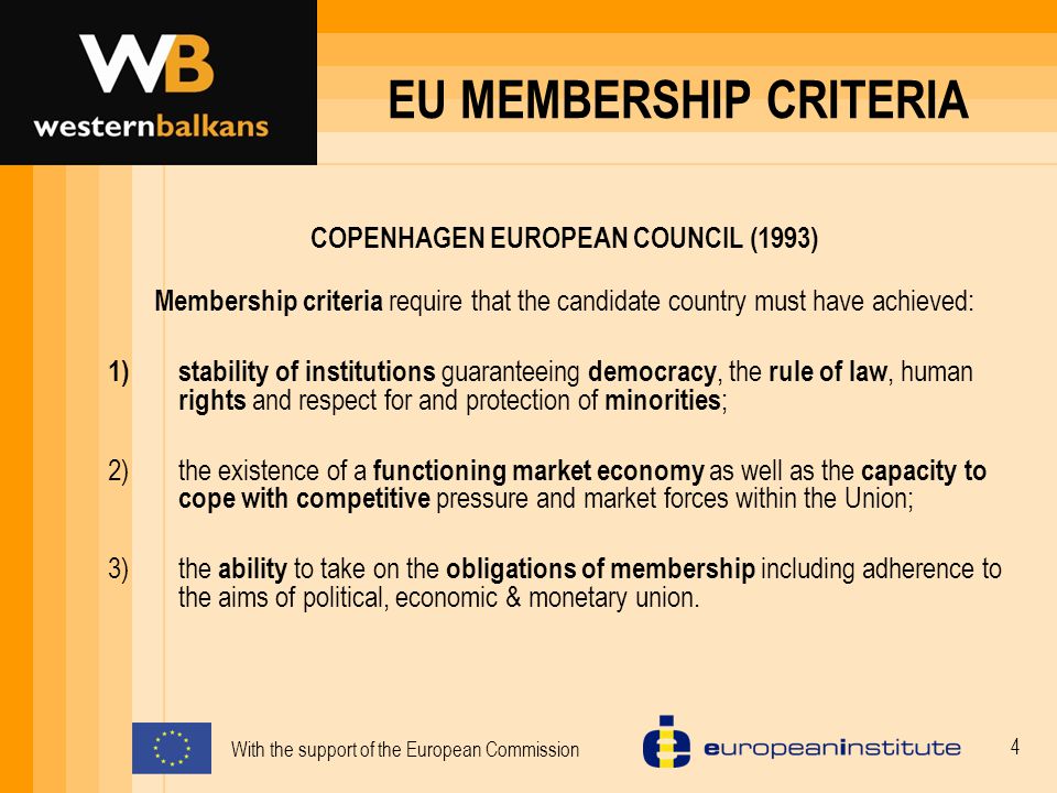 With the support of the European Commission 4 EU MEMBERSHIP CRITERIA COPENHAGEN EUROPEAN COUNCIL (1993) Membership criteria require that the candidate country must have achieved: 1)stability of institutions guaranteeing democracy, the rule of law, human rights and respect for and protection of minorities ; 2)the existence of a functioning market economy as well as the capacity to cope with competitive pressure and market forces within the Union; 3)the ability to take on the obligations of membership including adherence to the aims of political, economic & monetary union.