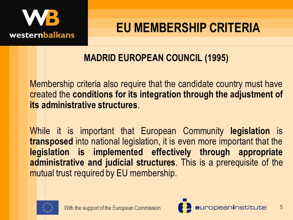 With the support of the European Commission 5 EU MEMBERSHIP CRITERIA MADRID EUROPEAN COUNCIL (1995) Membership criteria also require that the candidate country must have created the conditions for its integration through the adjustment of its administrative structures.