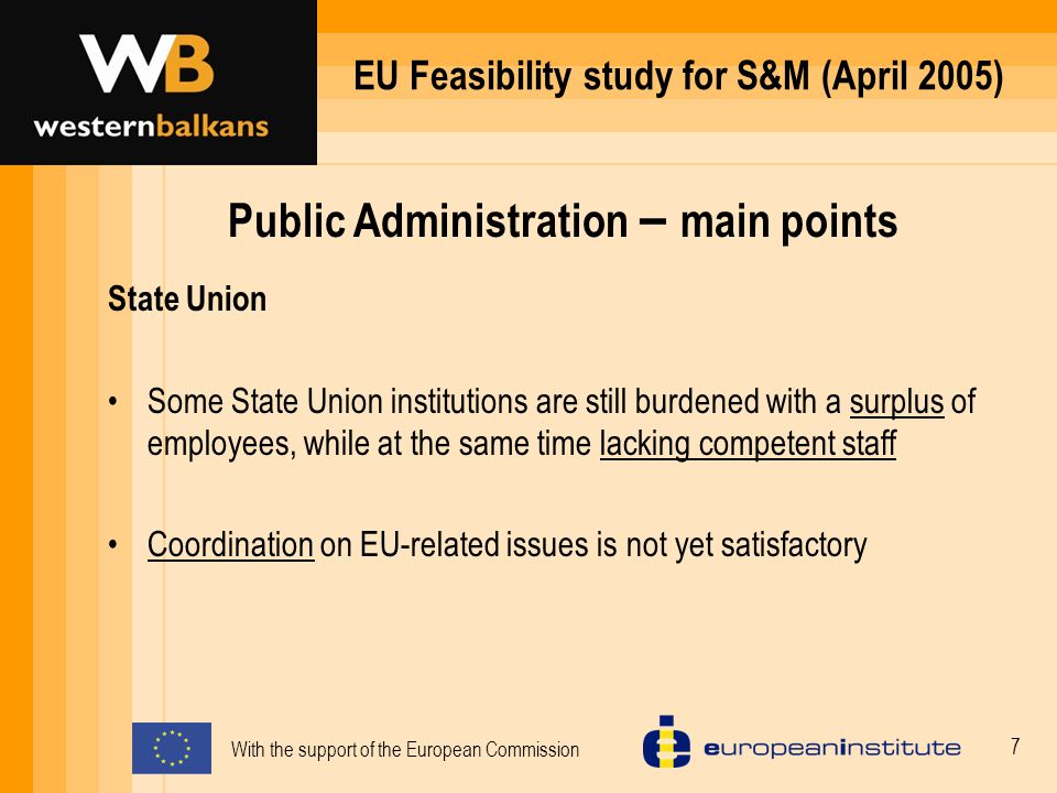 With the support of the European Commission 7 EU Feasibility study for S&M (April 2005) Public Administration – main points State Union Some State Union institutions are still burdened with a surplus of employees, while at the same time lacking competent staff Coordination on EU-related issues is not yet satisfactory